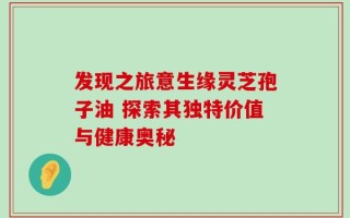 发现之旅意生缘灵芝孢子油 探索其独特价值与健康奥秘
