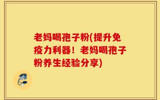 老妈喝孢子粉(提升免疫力利器！老妈喝孢子粉养生经验分享)