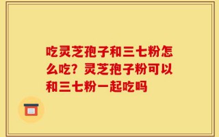 吃灵芝孢子和三七粉怎么吃？灵芝孢子粉可以和三七粉一起吃吗