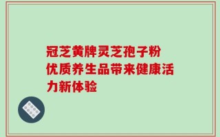 冠芝黄牌灵芝孢子粉 优质养生品带来健康活力新体验