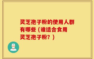 灵芝孢子粉的使用人群有哪些 (谁适合食用灵芝孢子粉？)