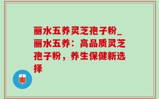 丽水五养灵芝孢子粉_丽水五养：高品质灵芝孢子粉，养生保健新选择