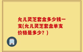 允儿灵芝套盒多少钱一支(允儿灵芝套盒单支价格是多少？)