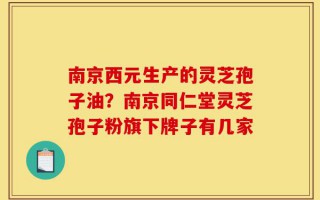南京西元生产的灵芝孢子油？南京同仁堂灵芝孢子粉旗下牌子有几家