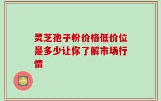 灵芝孢子粉价格低价位是多少让你了解市场行情