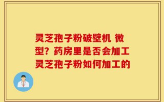 灵芝孢子粉破壁机 微型？药房里是否会加工灵芝孢子粉如何加工的