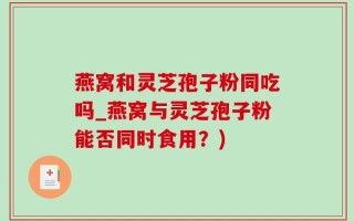 燕窝和灵芝孢子粉同吃吗_燕窝与灵芝孢子粉能否同时食用？)