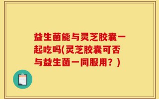 益生菌能与灵芝胶囊一起吃吗(灵芝胶囊可否与益生菌一同服用？)