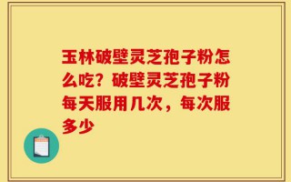 玉林破壁灵芝孢子粉怎么吃？破壁灵芝孢子粉每天服用几次，每次服多少