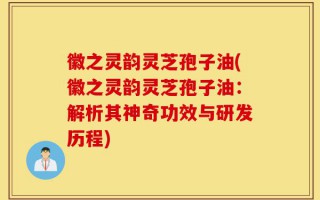 徽之灵韵灵芝孢子油(徽之灵韵灵芝孢子油：解析其神奇功效与研发历程)