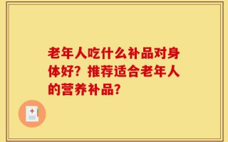 老年人吃什么补品对身体好？推荐适合老年人的营养补品？