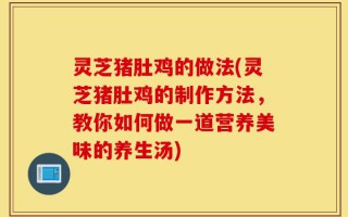灵芝猪肚鸡的做法(灵芝猪肚鸡的制作方法，教你如何做一道营养美味的养生汤)