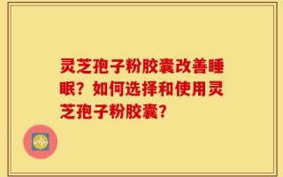 灵芝孢子粉胶囊改善睡眠？如何选择和使用灵芝孢子粉胶囊？