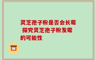灵芝孢子粉是否会长霉 探究灵芝孢子粉发霉的可能性