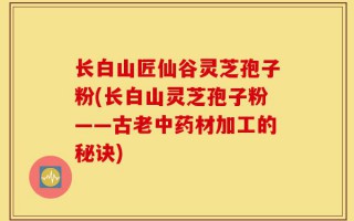 长白山匠仙谷灵芝孢子粉(长白山灵芝孢子粉——古老中药材加工的秘诀)