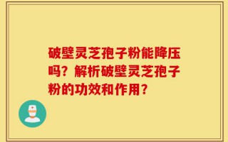 破壁灵芝孢子粉能降压吗？解析破壁灵芝孢子粉的功效和作用？