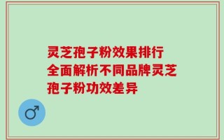 灵芝孢子粉效果排行 全面解析不同品牌灵芝孢子粉功效差异