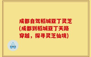 成都自驾稻城亚丁灵芝(成都到稻城亚丁天路穿越，探寻灵芝仙境)