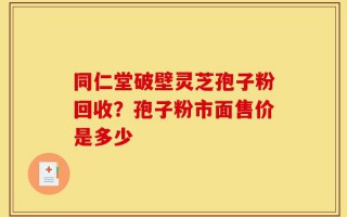 同仁堂破壁灵芝孢子粉回收？孢子粉市面售价是多少
