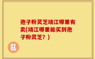 孢子粉灵芝靖江哪里有卖(靖江哪里能买到孢子粉灵芝？)