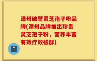 漳州破壁灵芝孢子粉品牌(漳州品牌推出珍贵灵芝孢子粉，营养丰富有效疗效拔群)