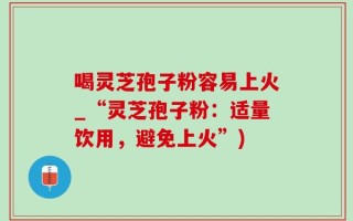 喝灵芝孢子粉容易上火_“灵芝孢子粉：适量饮用，避免上火”)