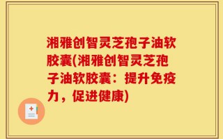 湘雅创智灵芝孢子油软胶囊(湘雅创智灵芝孢子油软胶囊：提升免疫力，促进健康)