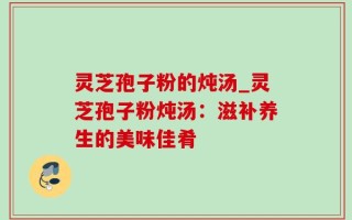 灵芝孢子粉的炖汤_灵芝孢子粉炖汤：滋补养生的美味佳肴
