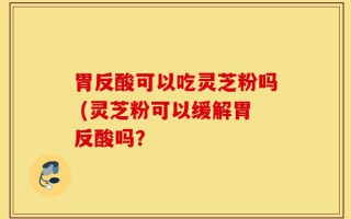 胃反酸可以吃灵芝粉吗 (灵芝粉可以缓解胃反酸吗？