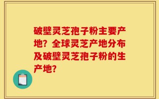 破壁灵芝孢子粉主要产地？全球灵芝产地分布及破壁灵芝孢子粉的生产地？
