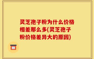 灵芝孢子粉为什么价格相差那么多(灵芝孢子粉价格差异大的原因)
