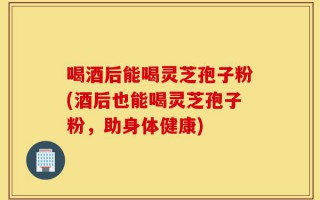 喝酒后能喝灵芝孢子粉(酒后也能喝灵芝孢子粉，助身体健康)