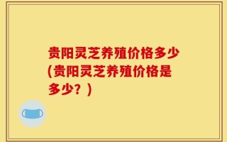 贵阳灵芝养殖价格多少(贵阳灵芝养殖价格是多少？)