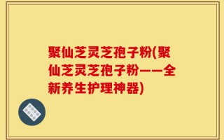 聚仙芝灵芝孢子粉(聚仙芝灵芝孢子粉——全新养生护理神器)