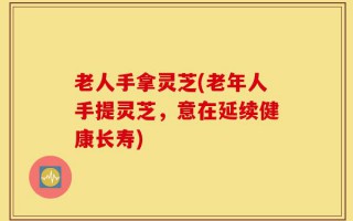 老人手拿灵芝(老年人手提灵芝，意在延续健康长寿)