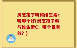 灵芝孢子粉和维生素c粉哪个好(灵芝孢子粉与维生素C：哪个更有效？)