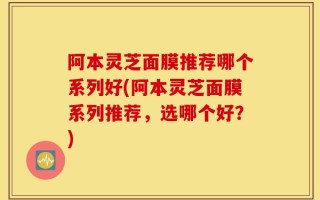 阿本灵芝面膜推荐哪个系列好(阿本灵芝面膜系列推荐，选哪个好？)