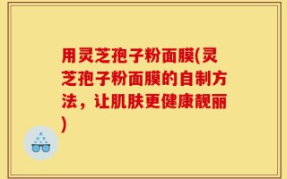 用灵芝孢子粉面膜(灵芝孢子粉面膜的自制方法，让肌肤更健康靓丽)