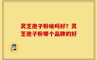 灵芝孢子粉啥吗好？灵芝孢子粉哪个品牌的好