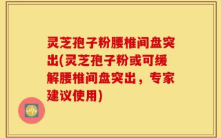 灵芝孢子粉腰椎间盘突出(灵芝孢子粉或可缓解腰椎间盘突出，专家建议使用)