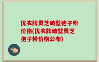 优农牌灵芝破壁孢子粉价格(优农牌破壁灵芝孢子粉价格公布)