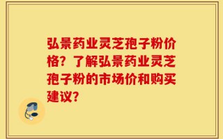 弘景药业灵芝孢子粉价格？了解弘景药业灵芝孢子粉的市场价和购买建议？