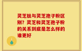 灵芝肽与灵芝孢子粉区别？灵芝和灵芝孢子粉的关系到底是怎么样的谁更好