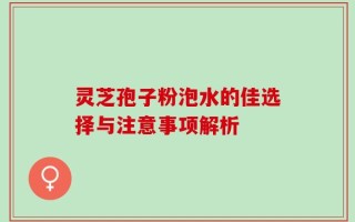 灵芝孢子粉泡水的佳选择与注意事项解析