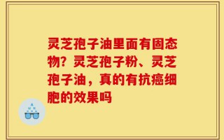 灵芝孢子油里面有固态物？灵芝孢子粉、灵芝孢子油，真的有抗癌细胞的效果吗