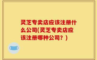 灵芝专卖店应该注册什么公司(灵芝专卖店应该注册哪种公司？)