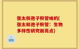 张太和孢子粉管啥的(张太和孢子粉管：生物多样性研究新亮点)