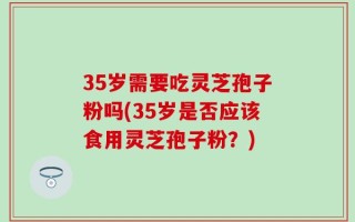 35岁需要吃灵芝孢子粉吗(35岁是否应该食用灵芝孢子粉？)