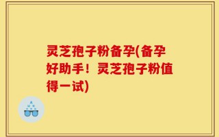 灵芝孢子粉备孕(备孕好助手！灵芝孢子粉值得一试)