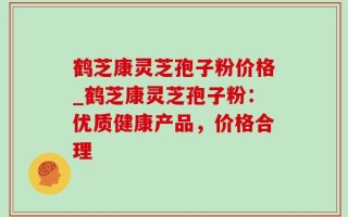 鹤芝康灵芝孢子粉价格_鹤芝康灵芝孢子粉：优质健康产品，价格合理